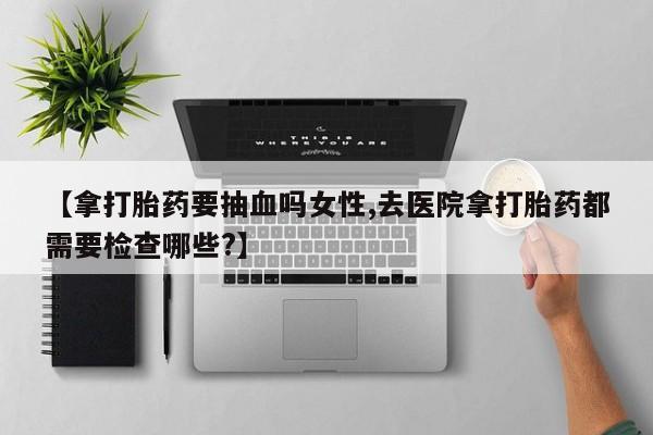 堕胎药网上购买【拿打胎药要抽血吗女性,去医院拿打胎药都需要检查哪些?】