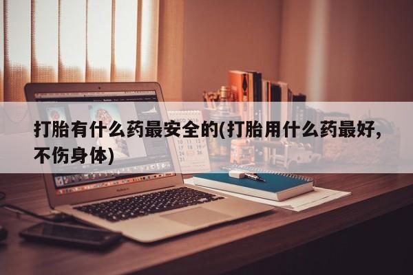 堕胎药网上购买打胎有什么药最安全的(打胎用什么药最好,不伤身体)