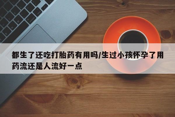堕胎药网上购买都生了还吃打胎药有用吗/生过小孩怀孕了用药流还是人流好一点