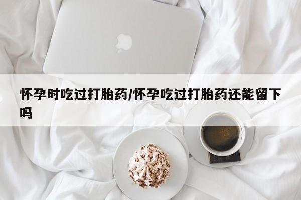 堕胎药网上购买怀孕时吃过打胎药/怀孕吃过打胎药还能留下吗