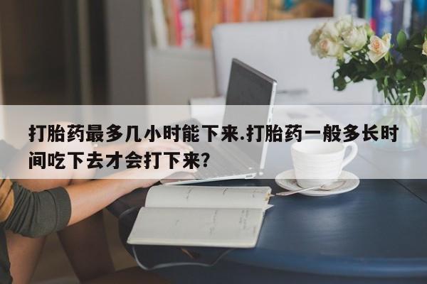 堕胎药网上购买打胎药最多几小时能下来.打胎药一般多长时间吃下去才会打下来？