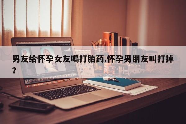 堕胎药网上购买男友给怀孕女友喝打胎药.怀孕男朋友叫打掉？