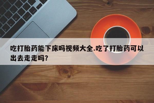 堕胎药网上购买吃打胎药能下床吗视频大全.吃了打胎药可以出去走走吗？