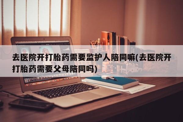 堕胎药网上购买去医院开打胎药需要监护人陪同嘛(去医院开打胎药需要父母陪同吗)
