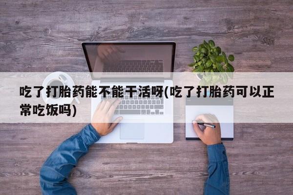 堕胎药网上购买吃了打胎药能不能干活呀(吃了打胎药可以正常吃饭吗)