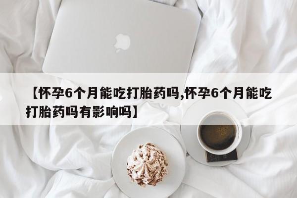 堕胎药网上购买【怀孕6个月能吃打胎药吗,怀孕6个月能吃打胎药吗有影响吗】