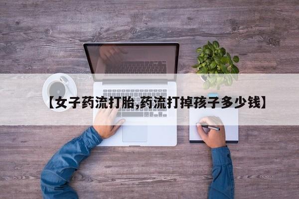 堕胎药网上购买【女子药流打胎,药流打掉孩子多少钱】