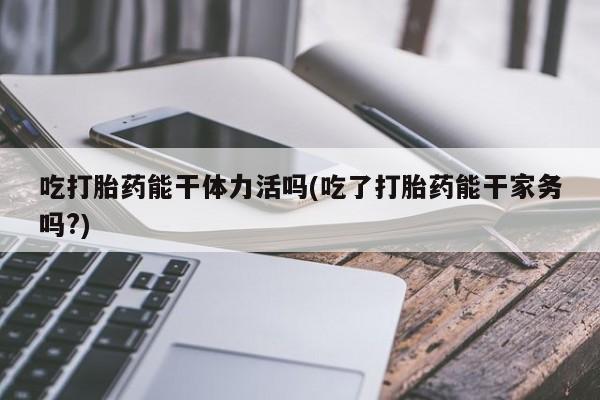 堕胎药网上购买吃打胎药能干体力活吗(吃了打胎药能干家务吗?)