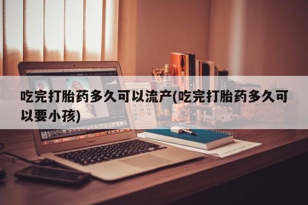 堕胎药网上购买吃完打胎药多久可以流产(吃完打胎药多久可以要小孩)