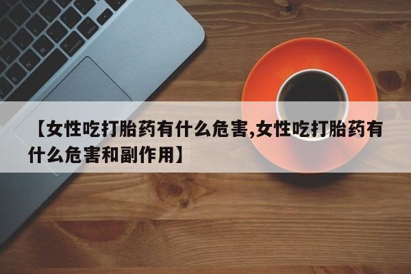 堕胎药网上购买【女性吃打胎药有什么危害,女性吃打胎药有什么危害和副作用】