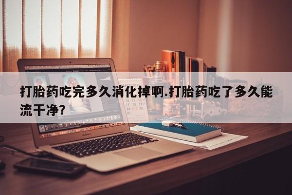 堕胎药网上购买打胎药吃完多久消化掉啊.打胎药吃了多久能流干净？