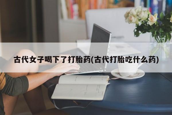 堕胎药网上购买古代女子喝下了打胎药(古代打胎吃什么药)