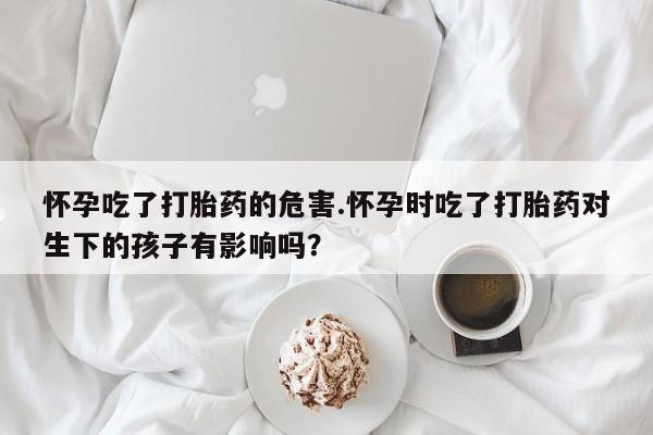 堕胎药网上购买怀孕吃了打胎药的危害.怀孕时吃了打胎药对生下的孩子有影响吗？