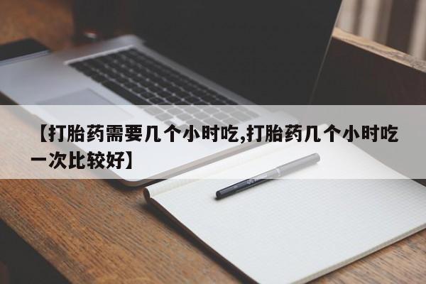 堕胎药网上购买【打胎药需要几个小时吃,打胎药几个小时吃一次比较好】