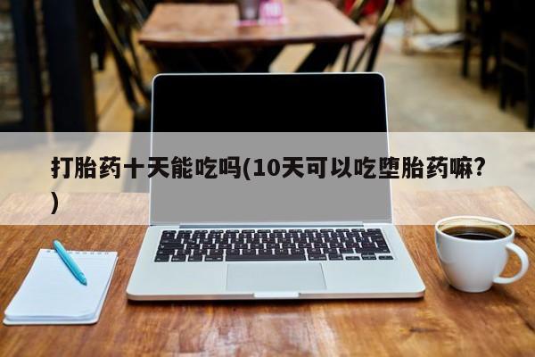 堕胎药网上购买打胎药十天能吃吗(10天可以吃堕胎药嘛?)