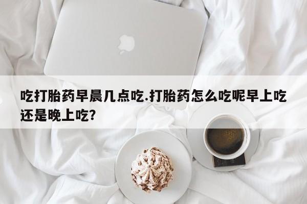 堕胎药网上购买吃打胎药早晨几点吃.打胎药怎么吃呢早上吃还是晚上吃？