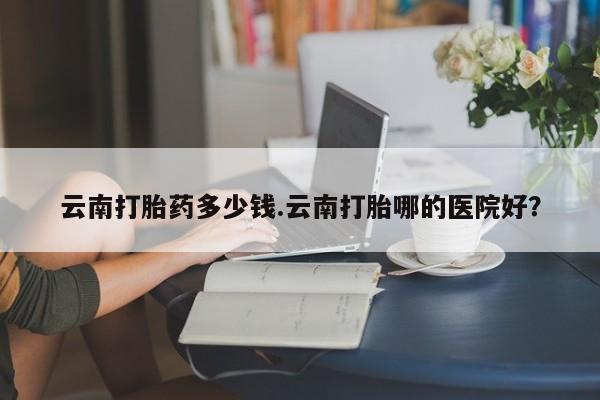 堕胎药网上购买云南打胎药多少钱.云南打胎哪的医院好?