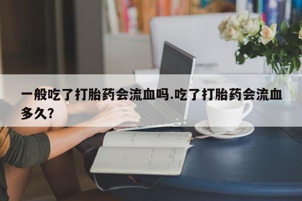 堕胎药网上购买一般吃了打胎药会流血吗.吃了打胎药会流血多久？