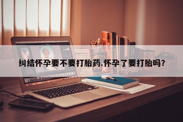 堕胎药网上购买纠结怀孕要不要打胎药.怀孕了要打胎吗？