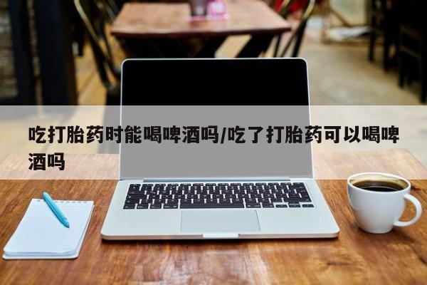 堕胎药网上购买吃打胎药时能喝啤酒吗/吃了打胎药可以喝啤酒吗