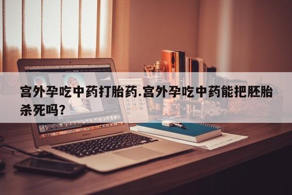 堕胎药网上购买宫外孕吃中药打胎药.宫外孕吃中药能把胚胎杀死吗？
