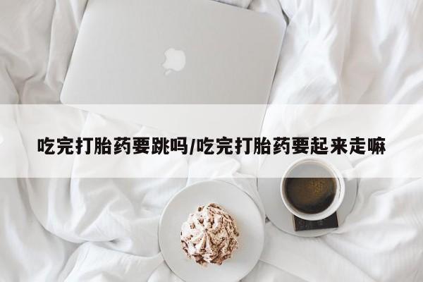 堕胎药网上购买吃完打胎药要跳吗/吃完打胎药要起来走嘛