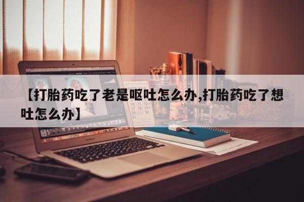 堕胎药网上购买【打胎药吃了老是呕吐怎么办,打胎药吃了想吐怎么办】