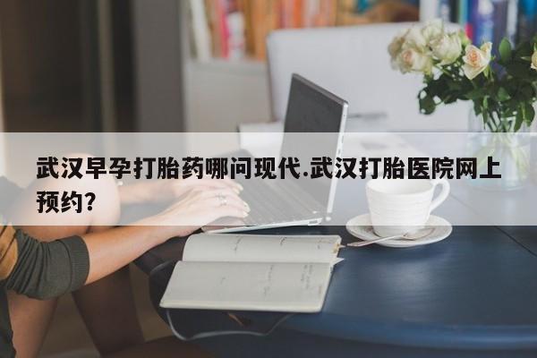 堕胎药网上购买武汉早孕打胎药哪问现代.武汉打胎医院网上预约？