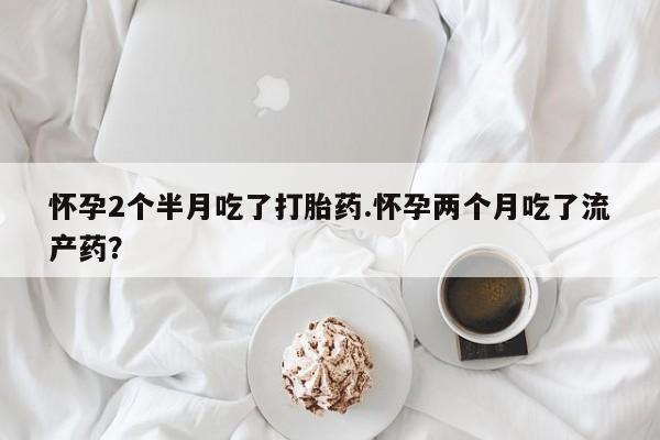 堕胎药网上购买怀孕2个半月吃了打胎药.怀孕两个月吃了流产药？