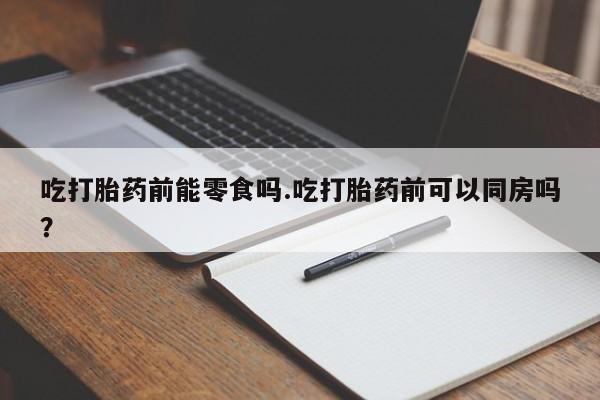 堕胎药网上购买吃打胎药前能零食吗.吃打胎药前可以同房吗？