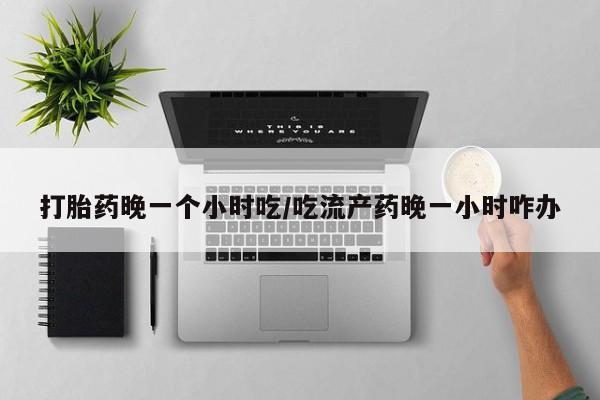 堕胎药网上购买打胎药晚一个小时吃/吃流产药晚一小时咋办
