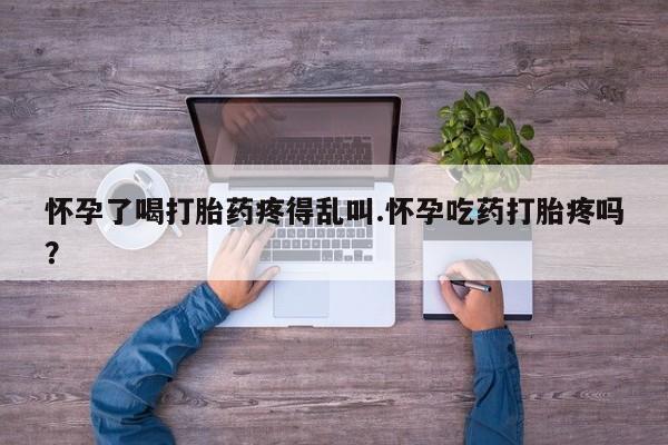 堕胎药网上购买怀孕了喝打胎药疼得乱叫.怀孕吃药打胎疼吗？