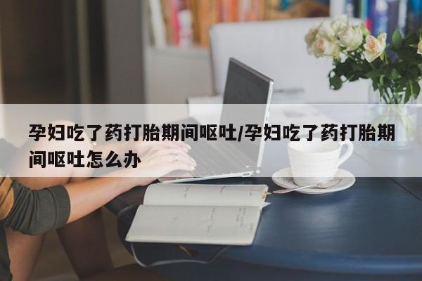 堕胎药网上购买孕妇吃了药打胎期间呕吐/孕妇吃了药打胎期间呕吐怎么办