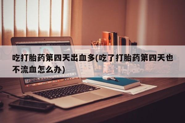 堕胎药网上购买吃打胎药第四天出血多(吃了打胎药第四天也不流血怎么办)