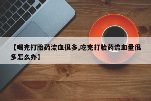 堕胎药网上购买【喝完打胎药流血很多,吃完打胎药流血量很多怎么办】