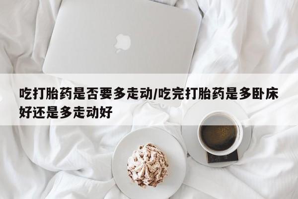 堕胎药网上购买吃打胎药是否要多走动/吃完打胎药是多卧床好还是多走动好