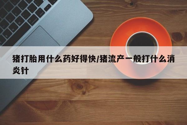 堕胎药网上购买猪打胎用什么药好得快/猪流产一般打什么消炎针