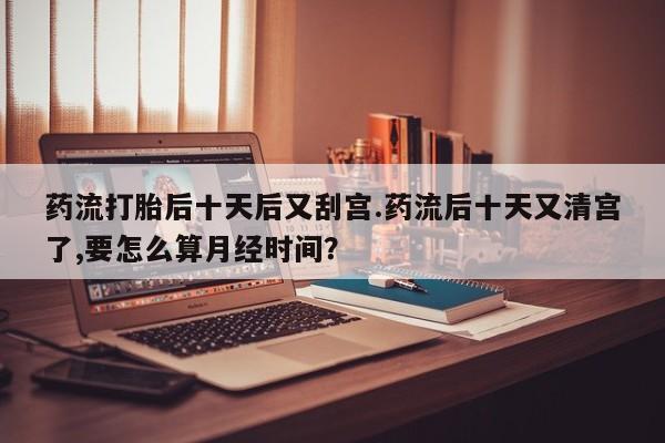 堕胎药网上购买药流打胎后十天后又刮宫.药流后十天又清宫了,要怎么算月经时间？