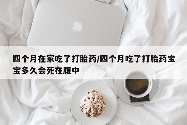 堕胎药网上购买四个月在家吃了打胎药/四个月吃了打胎药宝宝多久会死在腹中