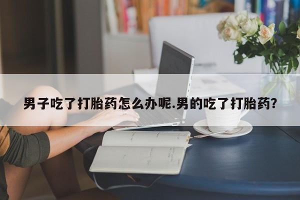 堕胎药网上购买男子吃了打胎药怎么办呢.男的吃了打胎药？