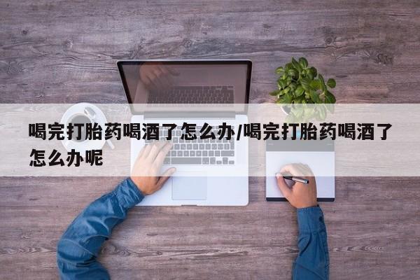 堕胎药网上购买喝完打胎药喝酒了怎么办/喝完打胎药喝酒了怎么办呢