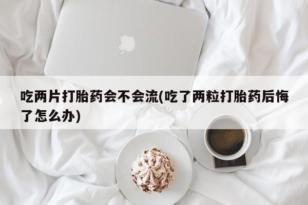 堕胎药网上购买吃两片打胎药会不会流(吃了两粒打胎药后悔了怎么办)