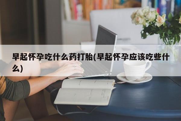 堕胎药网上购买早起怀孕吃什么药打胎(早起怀孕应该吃些什么)