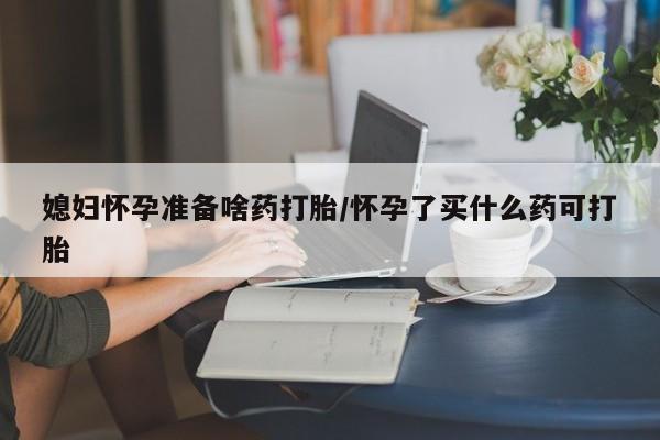 堕胎药网上购买媳妇怀孕准备啥药打胎/怀孕了买什么药可打胎