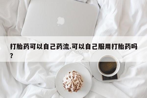 堕胎药网上购买打胎药可以自己药流.可以自己服用打胎药吗？