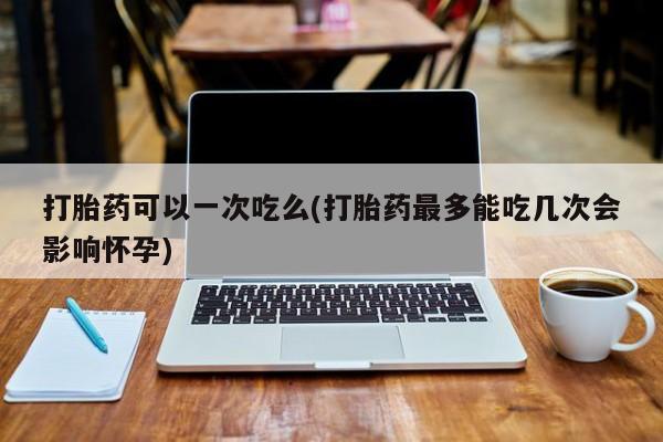堕胎药网上购买打胎药可以一次吃么(打胎药最多能吃几次会影响怀孕)