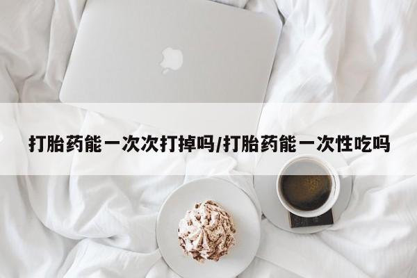 堕胎药网上购买打胎药能一次次打掉吗/打胎药能一次性吃吗