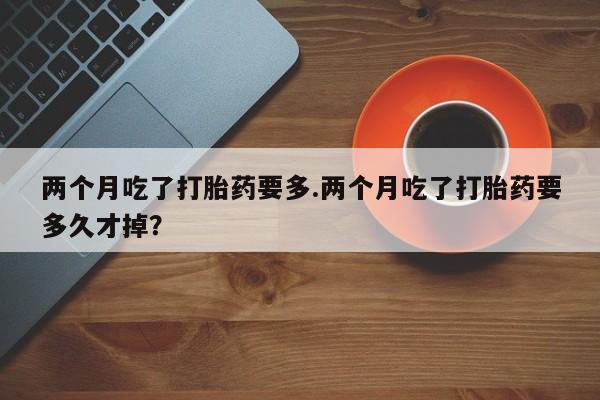 堕胎药网上购买两个月吃了打胎药要多.两个月吃了打胎药要多久才掉？
