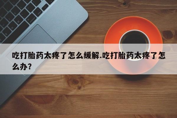 堕胎药网上购买吃打胎药太疼了怎么缓解.吃打胎药太疼了怎么办？