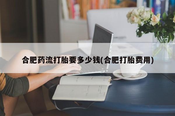 堕胎药网上购买合肥药流打胎要多少钱(合肥打胎费用)